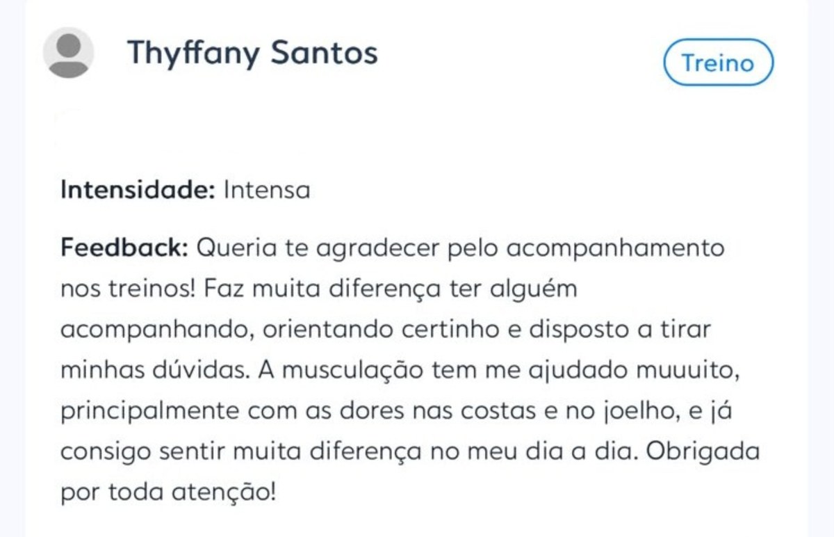 Depoimento de Thyffany Santos enviado no aplicativo de treino: &ldquo;Queria te agradecer pelo acompanhamento nos treinos! Faz muita diferença ter alguém acompanhando, orientando certinho e disposto a tirar minhas dúvidas. A musculação tem me ajudado muuuito, principalmente com as dores nas costas e no joelho, e já consigo sentir muita diferença no meu dia a dia. Obrigada por toda atenção!&rdquo;
