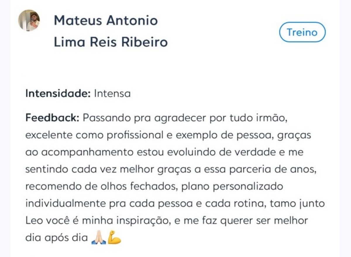 Depoimento de Mateus Antonio Lima Reis Ribeiro enviado no aplicativo de treino: &ldquo;Passando pra agradecer por tudo irmão, excelente como profissional e exemplo de pessoa, graças ao acompanhamento estou evoluindo de verdade e me sentindo cada vez melhor graças a essa parceria de anos, recomendo de olhos fechados, plano personalizado individualmente pra cada pessoa e cada rotina.&rdquo;