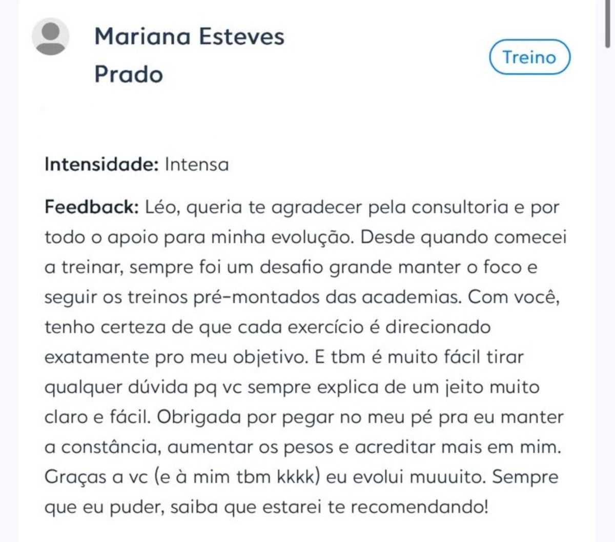 Depoimento de Mariana Esteves Prado enviado no aplicativo de treino: &ldquo;Léo, queria te agradecer pela consultoria e por todo o apoio para minha evolução. Desde quando comecei a treinar, sempre foi um desafio grande manter o foco e seguir os treinos pré-montados das academias. Com você, tenho certeza de que cada exercício é direcionado exatamente pro meu objetivo. E tbm é muito fácil tirar qualquer dúvida pq vc sempre explica de um jeito muito claro e fácil. Obrigada por pegar no meu pé pra eu manter a constância, aumentar os pesos e acreditar mais em mim. Graças a vc eu evolui muuuito. Sempre que eu puder, saiba que estarei te recomendando!&rdquo;